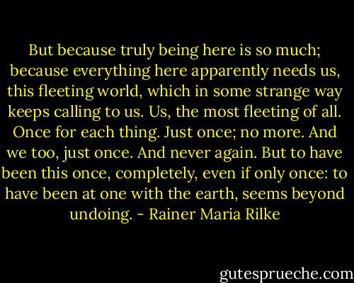 But because truly being here is so much; because everything here apparently needs us, this fleeting world, which in some strange way keeps calling to us. Us, the most fleeting of all. Once for each thing. Just once; no more. And we too, just once. And never again. But to have been this once, completely, even if only once: to have been at one with the earth, seems beyond undoing. - Rainer Maria Rilke
