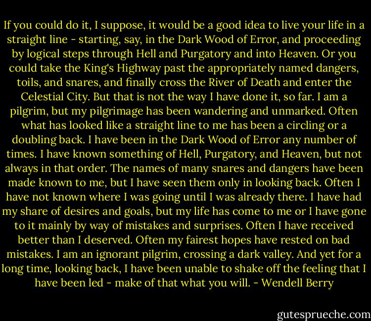 If you could do it, I suppose, it would be a good idea to live your life in a straight line - starting, say, in the Dark Wood of Error, and proceeding by logical steps through Hell and Purgatory and into Heaven. Or you could take the King's Highway past the appropriately named dangers, toils, and snares, and finally cross the River of Death and enter the Celestial City. But that is not the way I have done it, so far. I am a pilgrim, but my pilgrimage has been wandering and unmarked. Often what has looked like a straight line to me has been a circling or a doubling back. I have been in the Dark Wood of Error any number of times. I have known something of Hell, Purgatory, and Heaven, but not always in that order. The names of many snares and dangers have been made known to me, but I have seen them only in looking back. Often I have not known where I was going until I was already there. I have had my share of desires and goals, but my life has come to me or I have gone to it mainly by way of mistakes and surprises. Often I have received better than I deserved. Often my fairest hopes have rested on bad mistakes. I am an ignorant pilgrim, crossing a dark valley. And yet for a long time, looking back, I have been unable to shake off the feeling that I have been led - make of that what you will. - Wendell Berry