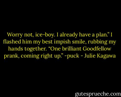 Worry not, ice-boy. I already have a plan.” I flashed him my best impish smile, rubbing my hands together. “One brilliant Goodfellow prank, coming right up.” -puck - Julie Kagawa