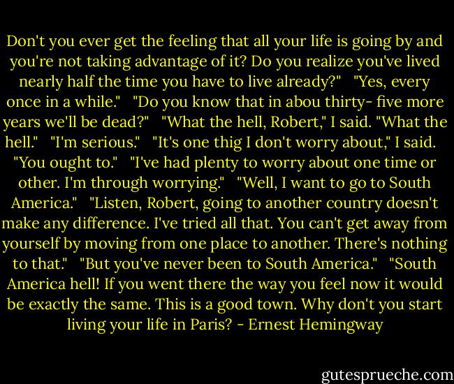Don't you ever get the feeling that all your life is going by and you're not taking advantage of it? Do you realize you've lived nearly half the time you have to live already?" <br /> "Yes, every once in a while." <br /> "Do you know that in abou thirty- five more years we'll be dead?" <br /> "What the hell, Robert," I said. "What the hell." <br /> "I'm serious." <br /> "It's one thig I don't worry about," I said. <br /> "You ought to." <br /> "I've had plenty to worry about one time or other. I'm through worrying." <br /> "Well, I want to go to South America." <br /> "Listen, Robert, going to another country doesn't make any difference. I've tried all that. You can't get away from yourself by moving from one place to another. There's nothing to that." <br /> "But you've never been to South America." <br /> "South America hell! If you went there the way you feel now it would be exactly the same. This is a good town. Why don't you start living your life in Paris? - Ernest Hemingway