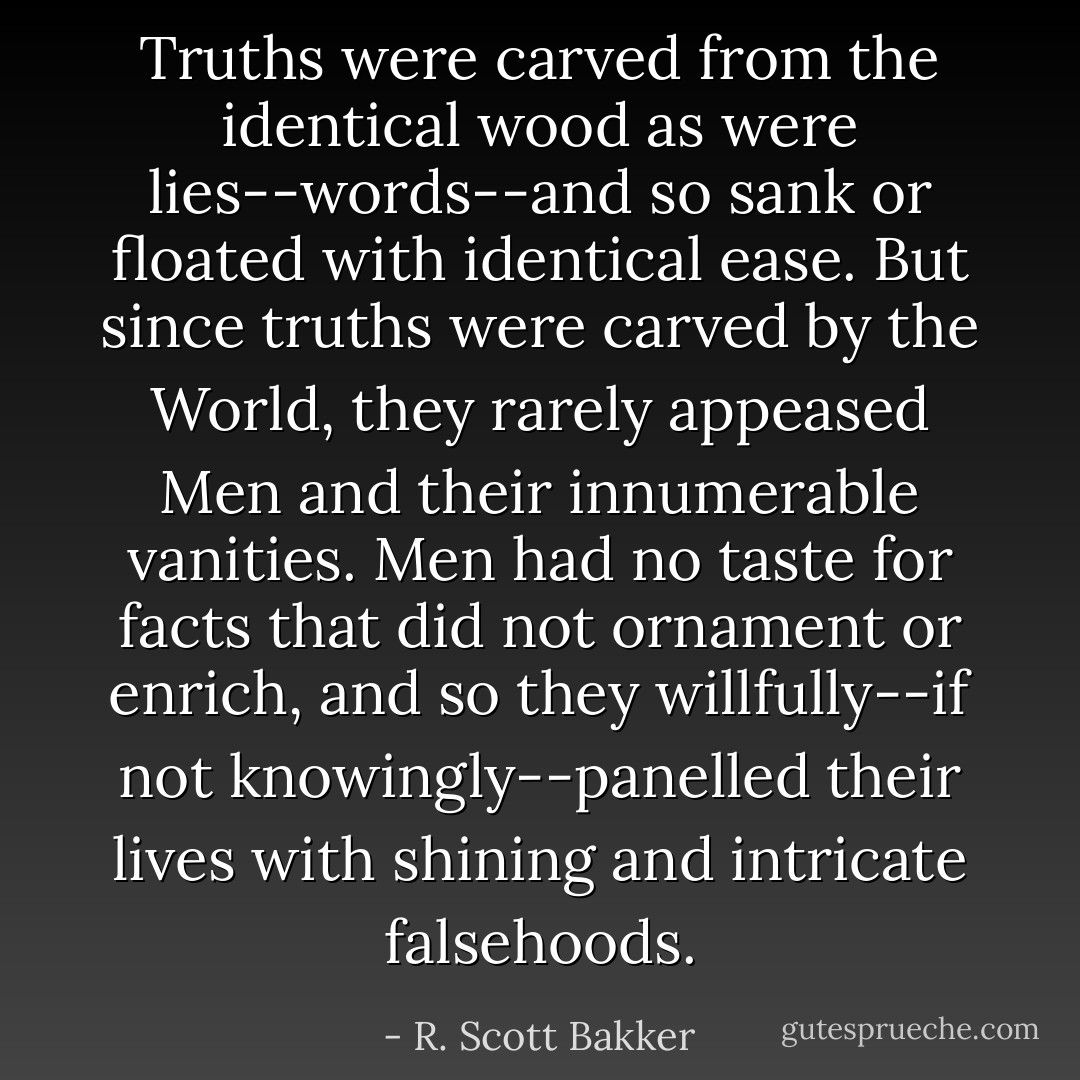 Truths were carved from the identical wood as were lies--words--and so sank or floated with identical ease. But since truths were carved by the World, they rarely appeased Men and their innumerable vanities. Men had no taste for facts that did not ornament or enrich, and so they willfully--if not knowingly--panelled their lives with shining and intricate falsehoods. - R. Scott Bakker