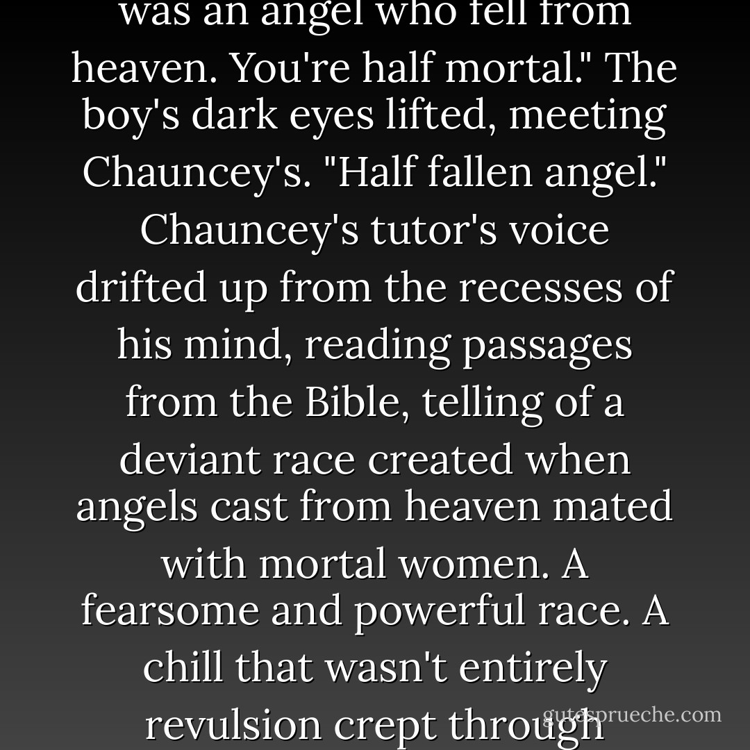 You belong to the biblical race of Nephilim. Your real father was an angel who fell from heaven. You're half mortal." The boy's dark eyes lifted, meeting Chauncey's. "Half fallen angel." Chauncey's tutor's voice drifted up from the recesses of his mind, reading passages from the Bible, telling of a deviant race created when angels cast from heaven mated with mortal women. A fearsome and powerful race. A chill that wasn't entirely revulsion crept through Chauncey. "Who are you? - Becca Fitzpatrick