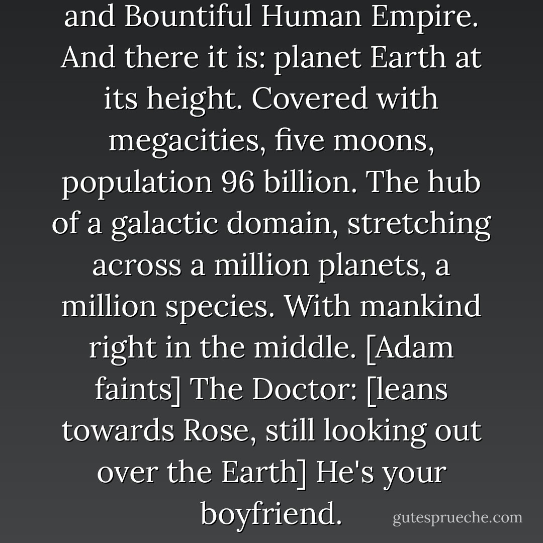 The Doctor: The Fourth Great and Bountiful Human Empire. And there it is: planet Earth at its height. Covered with megacities, five moons, population 96 billion. The hub of a galactic domain, stretching across a million planets, a million species. With mankind right in the middle.<br />[Adam faints]<br />The Doctor: [leans towards Rose, still looking out over the Earth] He's your boyfriend. - Russell T. Davies