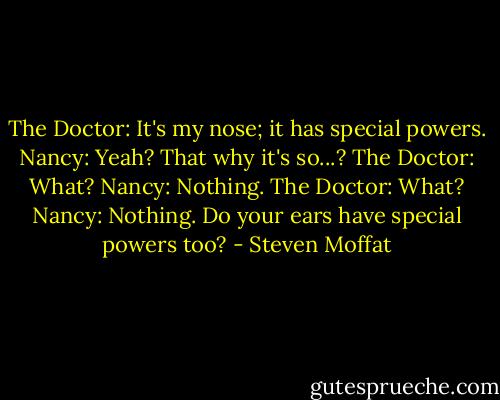 The Doctor: It's my nose; it has special powers.<br />Nancy: Yeah? That why it's so...?<br />The Doctor: What?<br />Nancy: Nothing.<br />The Doctor: What?<br />Nancy: Nothing. Do your ears have special powers too? - Steven Moffat