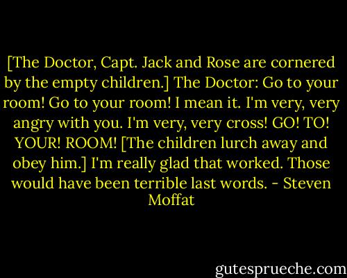 [The Doctor, Capt. Jack and Rose are cornered by the empty children.]<br />The Doctor: Go to your room! Go to your room! I mean it. I'm very, very angry with you. I'm very, very cross! GO! TO! YOUR! ROOM! [The children lurch away and obey him.] I'm really glad that worked. Those would have been terrible last words. - Steven Moffat