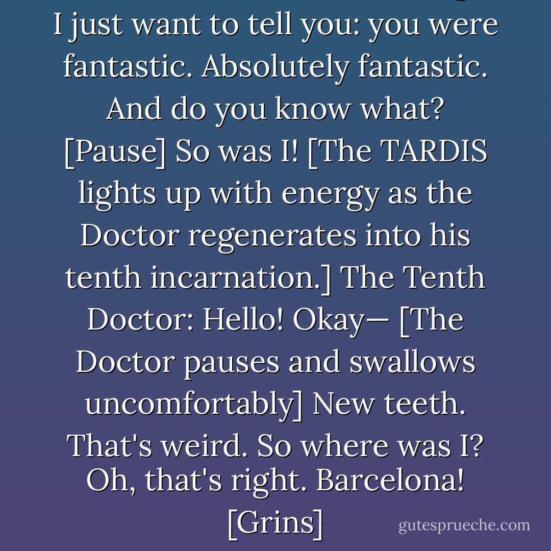 The Doctor: Rose... before I go, I just want to tell you: you were fantastic. Absolutely fantastic. And do you know what? [Pause] So was I!<br />[The TARDIS lights up with energy as the Doctor regenerates into his tenth incarnation.]<br />The Tenth Doctor: Hello! Okay— [The Doctor pauses and swallows uncomfortably] New teeth. That's weird. So where was I? Oh, that's right. Barcelona! [Grins] - Russell T. Davies