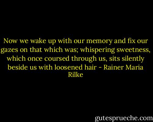 Now we wake up with our memory<br />and fix our gazes on that which was;<br />whispering sweetness, which once coursed through us,<br />sits silently beside us with loosened hair - Rainer Maria Rilke