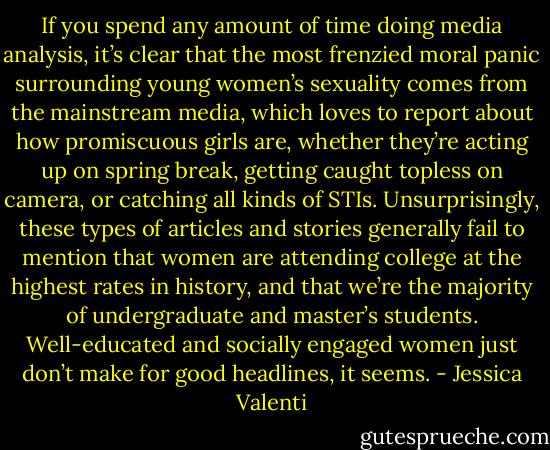 If you spend any amount of time doing media analysis, it’s clear that the most frenzied moral panic surrounding young women’s sexuality comes from the mainstream media, which loves to report about how promiscuous girls are, whether they’re acting up on spring break, getting caught topless on camera, or catching all kinds of STIs. Unsurprisingly, these types of articles and stories generally fail to mention that women are attending college at the highest rates in history, and that we’re the majority of undergraduate and master’s students. Well-educated and socially engaged women just don’t make for good headlines, it seems. - Jessica Valenti