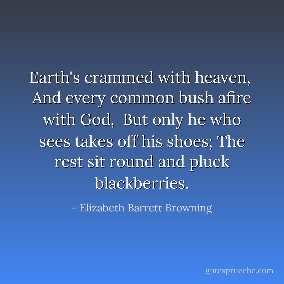Earth's crammed with heaven, <br />And every common bush afire with God, <br />But only he who sees takes off his shoes;<br />The rest sit round and pluck blackberries. - Elizabeth Barrett Browning