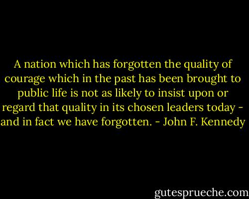 A nation which has forgotten the quality of courage which in the past has been brought to public life is not as likely to insist upon or regard that quality in its chosen leaders today - and in fact we have forgotten. - John F. Kennedy