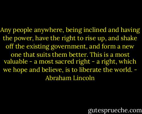 Any people anywhere, being inclined and having the power, have the right to rise up, and shake off the existing government, and form a new one that suits them better. This is a most valuable - a most sacred right - a right, which we hope and believe, is to liberate the world. - Abraham Lincoln