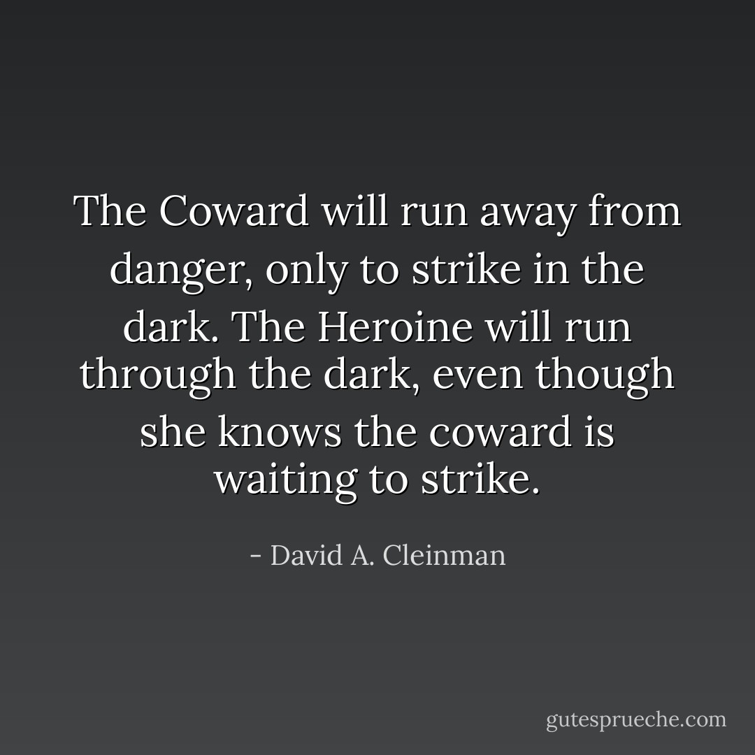 The Coward will run away from danger, only to strike in the dark. The Heroine will run through the dark, even though she knows the coward is waiting to strike. - David A. Cleinman