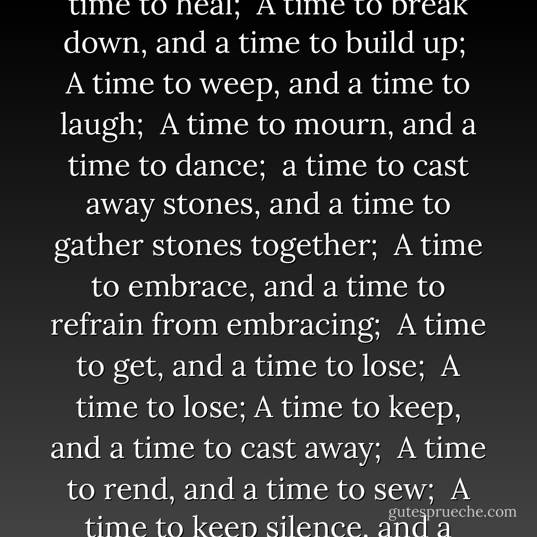A time to be born, and a time to die;<br /><br />A time to plant, and a time to pluck up that which is planted;<br /><br />A time to kill, and a time to heal;<br /><br />A time to break down, and a time to build up;<br /><br />A time to weep, and a time to laugh;<br /><br />A time to mourn, and a time to dance;<br /><br />a time to cast away stones, and a time to gather stones together;<br /><br />A time to embrace, and a time to refrain from embracing;<br /><br />A time to get, and a time to lose;<br /><br />A time to lose; A time to keep, and a time to cast away;<br /><br />A time to rend, and a time to sew;<br /><br />A time to keep silence, and a time to speak;<br /><br />A time to love, and a time to hate;<br /><br />A time of war, and a time of peace - Paulo Coelho