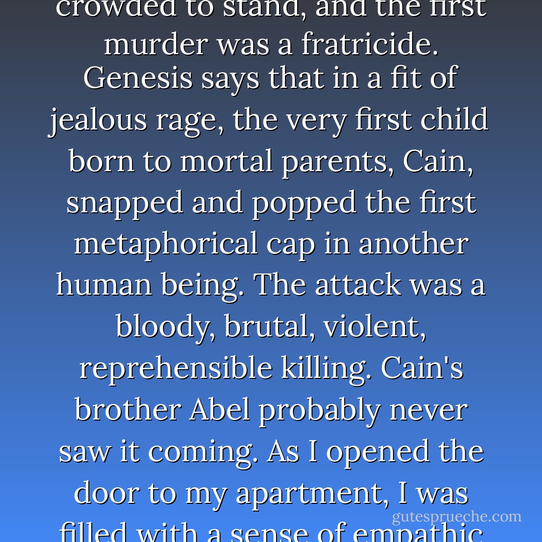 On the whole, we're a murderous race. According to Genesis, it took as few as four people to make the planet too crowded to stand, and the first murder was a fratricide. Genesis says that in a fit of jealous rage, the very first child born to mortal parents, Cain, snapped and popped the first metaphorical cap in another human being. The attack was a bloody, brutal, violent, reprehensible killing. Cain's brother Abel probably never saw it coming. As I opened the door to my apartment, I was filled with a sense of empathic sympathy and intuitive understanding. For freaking Cain. - Jim Butcher