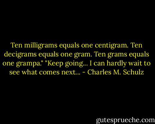 Ten milligrams equals one centigram. Ten decigrams equals one gram. Ten grams equals one grampa."<br />"Keep going... I can hardly wait to see what comes next... - Charles M. Schulz