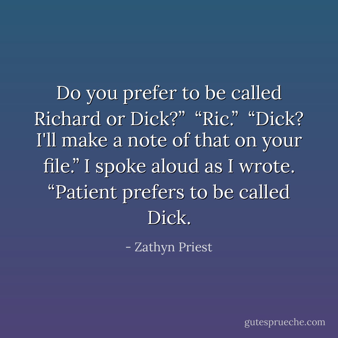 Do you prefer to be called Richard or Dick?” <br />“Ric.” <br />“Dick? I'll make a note of that on your file.” I spoke aloud as I wrote. “Patient prefers to be called Dick. - Zathyn Priest