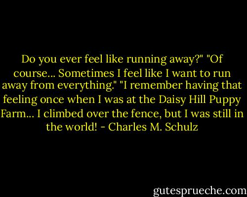 Do you ever feel like running away?"<br />"Of course... Sometimes I feel like I want to run away from everything."<br />"I remember having that feeling once when I was at the Daisy Hill Puppy Farm... I climbed over the fence, but I was still in the world! - Charles M. Schulz