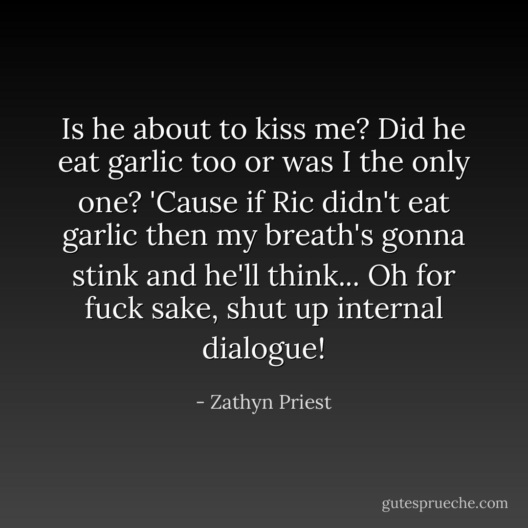 Is he about to kiss me? Did he eat garlic too or was I the only one? 'Cause if Ric didn't eat garlic then my breath's gonna stink and he'll think... Oh for fuck sake, shut up internal dialogue! - Zathyn Priest