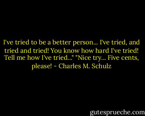 I've tried to be a better person... I've tried, and tried and tried! You know how hard I've tried! Tell me how I've tried..."<br />"Nice try... Five cents, please! - Charles M. Schulz
