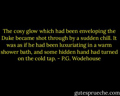 The cosy glow which had been enveloping the Duke became shot through by a sudden chill. It was as if he had been luxuriating in a warm shower bath, and some hidden hand had turned on the cold tap. - P.G. Wodehouse