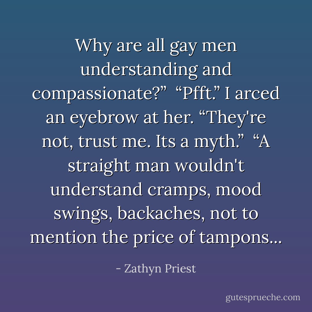 Why are all gay men understanding and compassionate?” <br />“Pfft.” I arced an eyebrow at her. “They're not, trust me. Its a myth.” <br />“A straight man wouldn't understand cramps, mood swings, backaches, not to mention the price of tampons... - Zathyn Priest