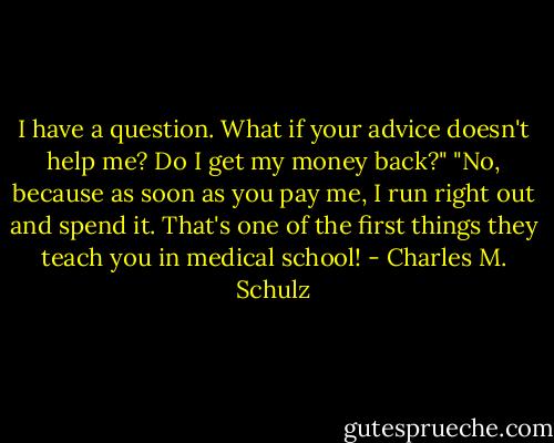 I have a question. What if your advice doesn't help me? Do I get my money back?"<br />"No, because as soon as you pay me, I run right out and spend it. That's one of the first things they teach you in medical school! - Charles M. Schulz