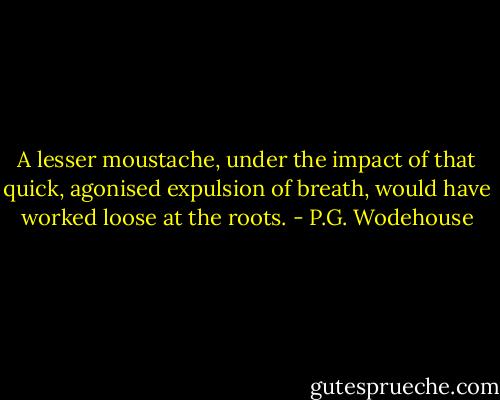A lesser moustache, under the impact of that quick, agonised expulsion of breath, would have worked loose at the roots. - P.G. Wodehouse