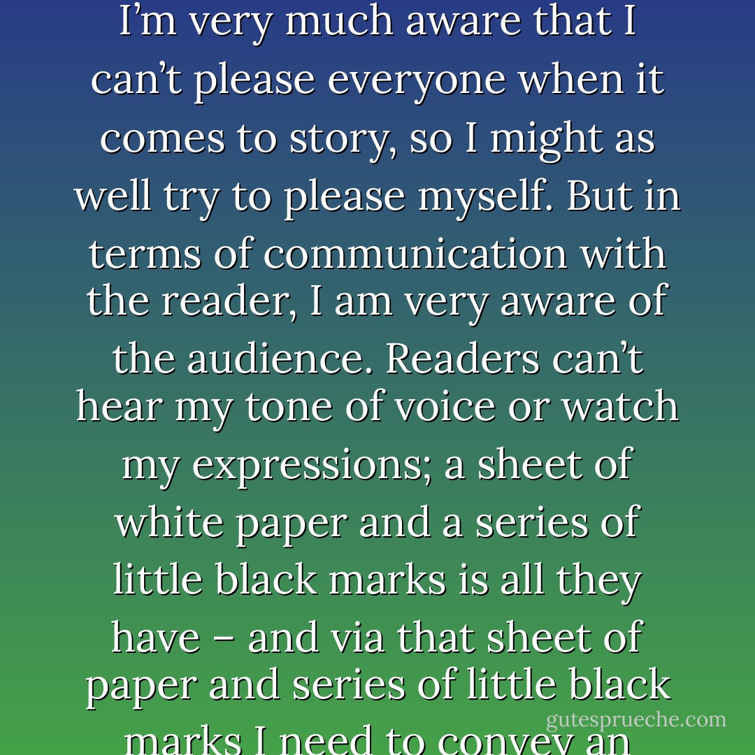 <b>Do you have an audience in mind when writing?</b> (March 2010 <a href="http://www.bookgeeks.co.uk/2010/03/22/the-bookgeeks-interview-celine-kiernan/" rel="nofollow noopener"> Bookgeeks interview</a>)<br />In terms of story, the only audience I have in mind is me. I’m very much aware that I can’t please everyone when it comes to story, so I might as well try to please myself. But in terms of communication with the reader, I am very aware of the audience. Readers can’t hear my tone of voice or watch my expressions; a sheet of white paper and a series of little black marks is all they have – and via that sheet of paper and series of little black marks I need to convey an entire universe, I need to make characters who breath. I can’t do that without bearing the audience in mind. - Celine Kiernan