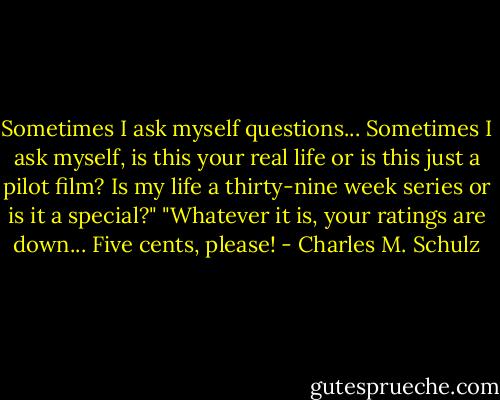 Sometimes I ask myself questions... Sometimes I ask myself, is this your real life or is this just a pilot film? Is my life a thirty-nine week series or is it a special?"<br />"Whatever it is, your ratings are down... Five cents, please! - Charles M. Schulz