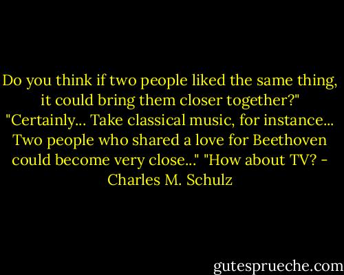 Do you think if two people liked the same thing, it could bring them closer together?"<br />"Certainly... Take classical music, for instance... Two people who shared a love for Beethoven could become very close..."<br />"How about TV? - Charles M. Schulz
