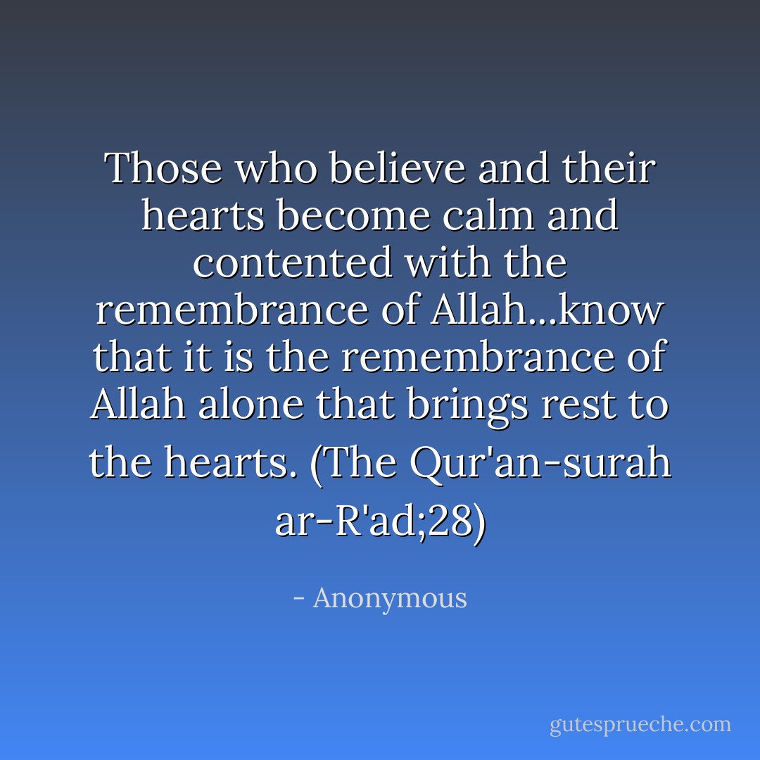 Those who believe and their hearts become calm and contented with the remembrance of Allah...know that it is the remembrance of Allah alone that brings rest to the hearts.<br />(The Qur'an-surah ar-R'ad;28) - Anonymous
