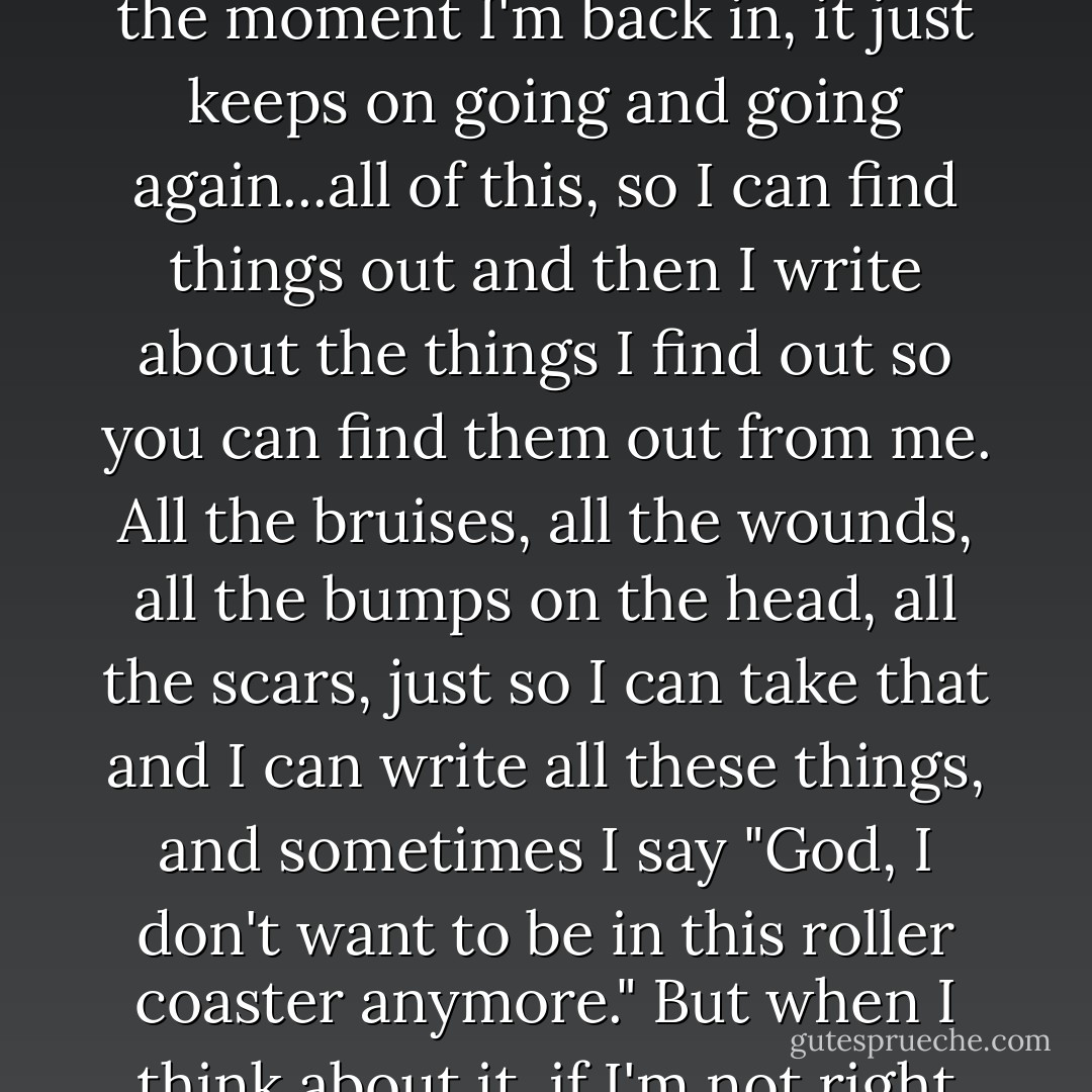 It's like I get into a roller coaster, and sit there while it goes up and down and upside down and sometimes I get thrown out and I hit my head, but I crawl back in again and the moment I'm back in, it just keeps on going and going again...all of this, so I can find things out and then I write about the things I find out so you can find them out from me. All the bruises, all the wounds, all the bumps on the head, all the scars, just so I can take that and I can write all these things, and sometimes I say "God, I don't want to be in this roller coaster anymore." But when I think about it, if I'm not right here, then where the hell would I be? On the sidewalk? I wasn't born to stand on the sidewalk, I was born to fly around crazy in the sky! - C. JoyBell C.