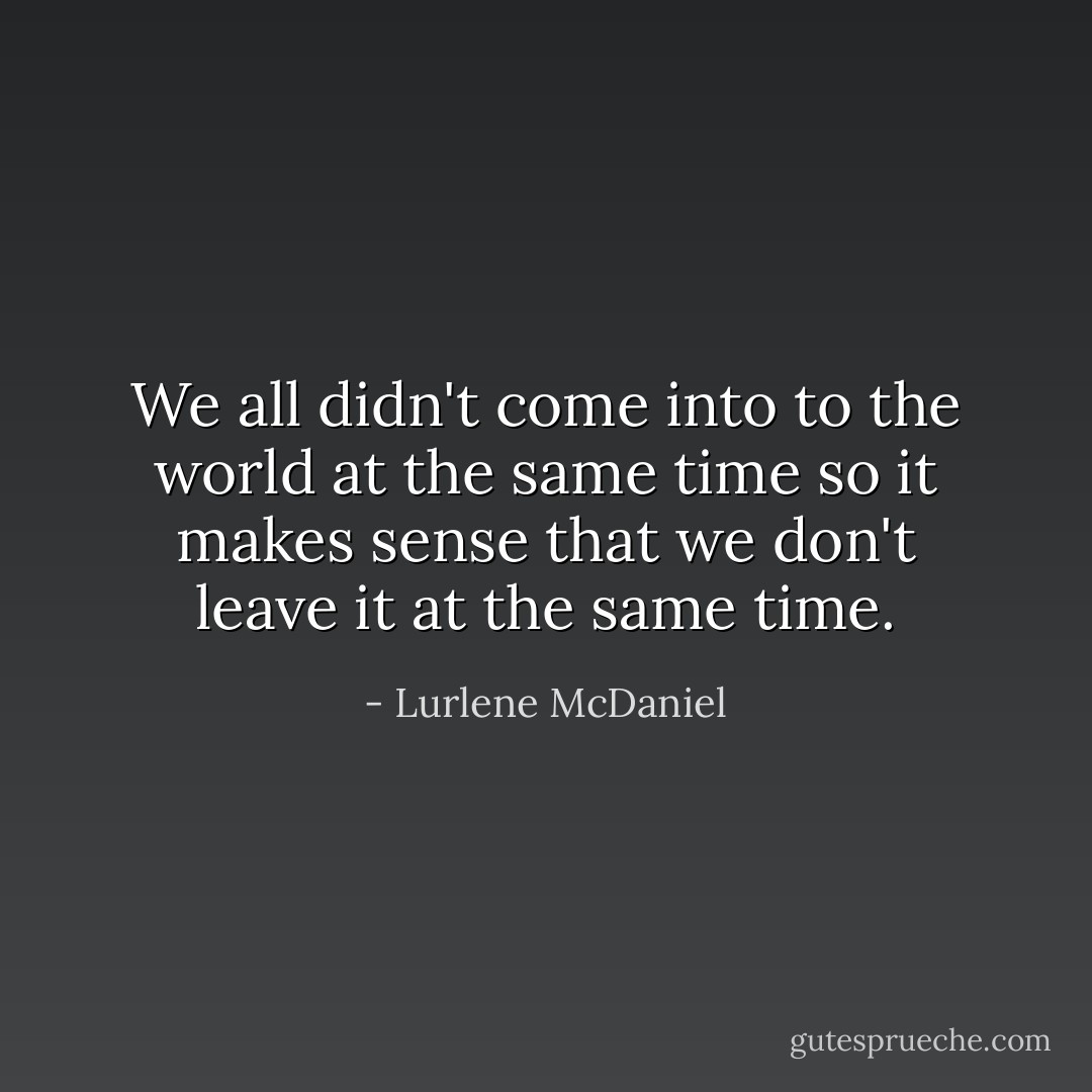 We all didn't come into to the world at the same time so it makes sense that we don't leave it at the same time. - Lurlene McDaniel