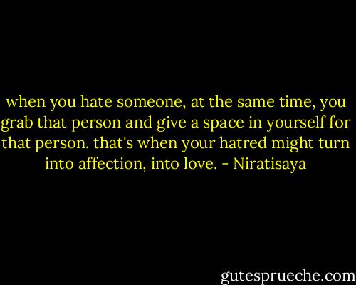 when you hate someone, at the same time, you grab that person and give a space in yourself for that person. that's when your hatred might turn into affection, into love. - Niratisaya