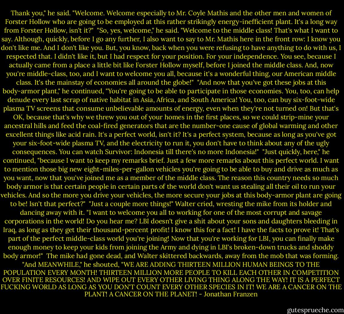 Thank you," he said. "Welcome. Welcome especially to Mr. Coyle Mathis and the other men and women of Forster Hollow who are going to be employed at this rather strikingly energy-inefficient plant. It's a long way from Forster Hollow, isn't it?"<br /><br />"So, yes, welcome," he said. "Welcome to the middle class! That's what I want to say. Although, quickly, before I go any further, I also want to say to Mr. Mathis here in the front row: I know you don't like me. And I don't like you. But, you know, back when you were refusing to have anything to do with us, I respected that. I didn't like it, but I had respect for your position. For your independence. You see, because I actually came from a place a little bit like Forster Hollow myself, before I joined the middle class. And, now you're middle-class, too, and I want to welcome you all, because it's a wonderful thing, our American middle class. It's the mainstay of economies all around the globe!"<br /><br />"And now that you've got these jobs at this body-armor plant," he continued, "You're going to be able to participate in those economies. You, too, can help denude every last scrap of native habitat in Asia, Africa, and South America! You, too, can buy six-foot-wide plasma TV screens that consume unbelievable amounts of energy, even when they're not turned on! But that's OK, because that's why we threw you out of your homes in the first places, so we could strip-mine your ancestral hills and feed the coal-fired generators that are the number-one cause of global warming and other excellent things like acid rain. It's a perfect world, isn't it? It's a perfect system, because as long as you've got your six-foot-wide plasma TV, and the electricity to run it, you don't have to think about any of the ugly consequences. You can watch Survivor: Indonesia till there's no more Indonesia!"<br /><br />"Just quickly, here," he continued, "because I want to keep my remarks brief. Just a few more remarks about this perfect world. I want to mention those big new eight-miles-per-gallon vehicles you're going to be able to buy and drive as much as you want, now that you've joined me as a member of the middle class. The reason this country needs so much body armor is that certain people in certain parts of the world don't want us stealing all their oil to run your vehicles. And so the more you drive your vehicles, the more secure your jobs at this body-armor plant are going to be! Isn't that perfect?"<br /><br />"Just a couple more things!" Walter cried, wresting the mike from its holder and dancing away with it. "I want to welcome you all to working for one of the most corrupt and savage corporations in the world! Do you hear me? LBI doesn't give a shit about your sons and daughters bleeding in Iraq, as long as they get their thousand-percent profit! I know this for a fact! I have the facts to prove it! That's part of the perfect middle-class world you're joining! Now that you're working for LBI, you can finally make enough money to keep your kids from joining the Army and dying in LBI's broken-down trucks and shoddy body armor!"<br /><br />The mike had gone dead, and Walter skittered backwards, away from the mob that was forming. "And MEANWHILE," he shouted, "WE ARE ADDING THIRTEEN MILLION HUMAN BEINGS TO THE POPULATION EVERY MONTH! THIRTEEN MILLION MORE PEOPLE TO KILL EACH OTHER IN COMPETITION OVER FINITE RESOURCES! AND WIPE OUT EVERY OTHER LIVING THING ALONG THE WAY! IT IS A PERFECT FUCKING WORLD AS LONG AS YOU DON'T COUNT EVERY OTHER SPECIES IN IT! WE ARE A CANCER ON THE PLANT! A CANCER ON THE PLANET! - Jonathan Franzen