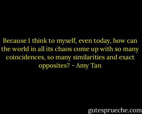Because I think to myself, even today, how can the world in all its chaos come up with so many coincidences, so many similarities and exact opposites? - Amy Tan
