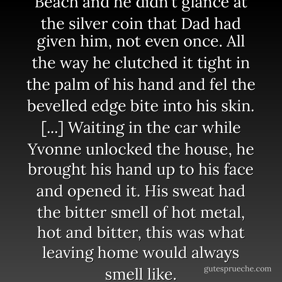 It was six hours to Hosannah Beach and he didn't glance at the silver coin that Dad had given him, not even once. All the way he clutched it tight in the palm of his hand and fel the bevelled edge bite into his skin. [...] Waiting in the car while Yvonne unlocked the house, he brought his hand up to his face and opened it. His sweat had the bitter smell of hot metal, hot and bitter, this was what leaving home would always smell like. - Rupert Thomson