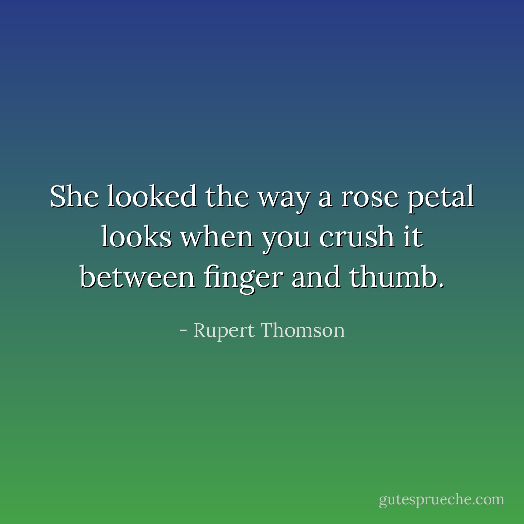 She looked the way a rose petal looks when you crush it between finger and thumb. - Rupert Thomson