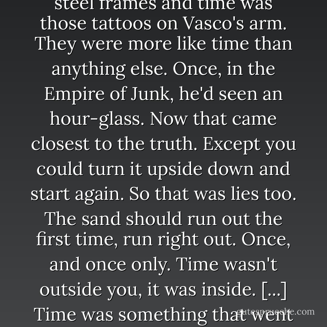 Sometimes it seemed as if he'd always been very old. People said that time lasted for ever when you were young. That was lies. Lies and rosy spectacles. His spectacles were steel frames and time was those tattoos on Vasco's arm. They were more like time than anything else. Once, in the Empire of Junk, he'd seen an hour-glass. Now that came closest to the truth. Except you could turn it upside down and start again. So that was lies too. The sand should run out the first time, run right out. Once, and once only. Time wasn't outside you, it was inside. [...] Time was something that went bad, like fruit. To be used before it was all used up. Though, for most people, the only way to live was to deny that. - Rupert Thomson