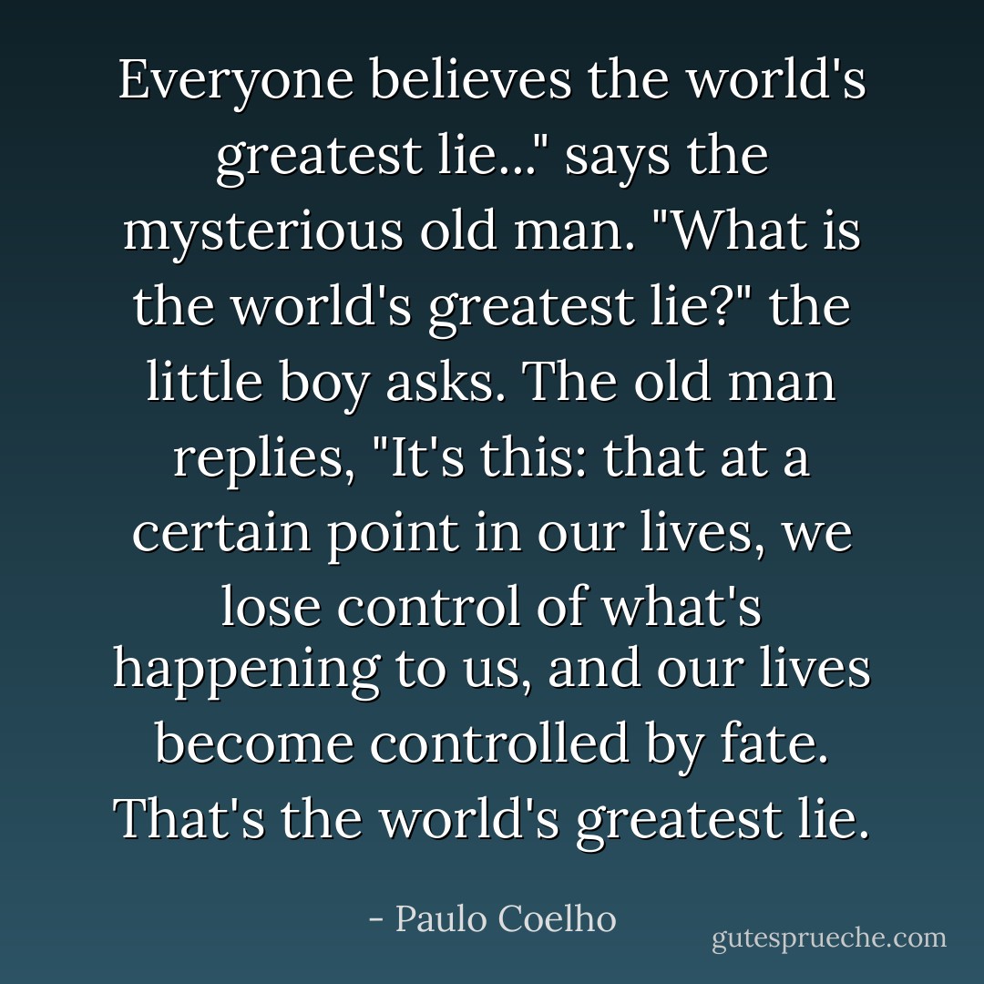 Everyone believes the world's greatest lie..." says the mysterious old man.<br />"What is the world's greatest lie?" the little boy asks.<br />The old man replies, "It's this: that at a certain point in our lives, we lose control of what's happening to us, and our lives become controlled by fate. That's the world's greatest lie. - Paulo Coelho