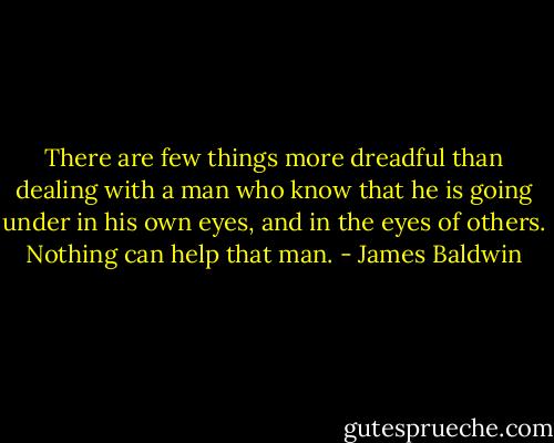 There are few things more dreadful than dealing with a man who know that he is going under in his own eyes, and in the eyes of others. Nothing can help that man. - James Baldwin