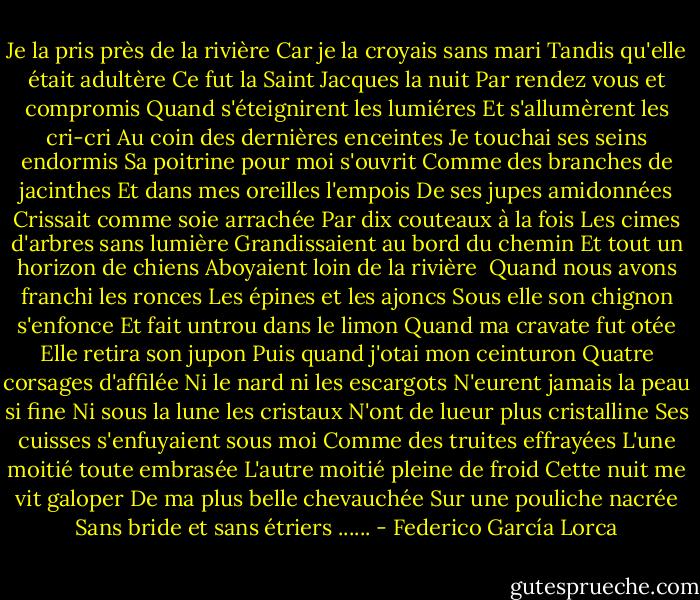 Je la pris près de la rivière<br />Car je la croyais sans mari<br />Tandis qu'elle était adultère<br />Ce fut la Saint Jacques la nuit<br />Par rendez vous et compromis<br />Quand s'éteignirent les lumiéres<br />Et s'allumèrent les cri-cri<br />Au coin des dernières enceintes<br />Je touchai ses seins endormis<br />Sa poitrine pour moi s'ouvrit<br />Comme des branches de jacinthes<br />Et dans mes oreilles l'empois<br />De ses jupes amidonnées<br />Crissait comme soie arrachée<br />Par dix couteaux à la fois<br />Les cimes d'arbres sans lumière<br />Grandissaient au bord du chemin<br />Et tout un horizon de chiens<br />Aboyaient loin de la rivière<br /><br />Quand nous avons franchi les ronces<br />Les épines et les ajoncs<br />Sous elle son chignon s'enfonce<br />Et fait untrou dans le limon<br />Quand ma cravate fut otée<br />Elle retira son jupon<br />Puis quand j'otai mon ceinturon<br />Quatre corsages d'affilée<br />Ni le nard ni les escargots<br />N'eurent jamais la peau si fine<br />Ni sous la lune les cristaux<br />N'ont de lueur plus cristalline<br />Ses cuisses s'enfuyaient sous moi<br />Comme des truites effrayées<br />L'une moitié toute embrasée<br />L'autre moitié pleine de froid<br />Cette nuit me vit galoper<br />De ma plus belle chevauchée<br />Sur une pouliche nacrée<br />Sans bride et sans étriers ...... - Federico García Lorca