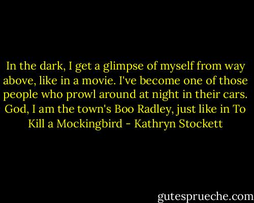 In the dark, I get a glimpse of myself from way above, like in a movie. I've become one of those people who prowl around at night in their cars. God, I am the town's Boo Radley, just like in To Kill a Mockingbird - Kathryn Stockett
