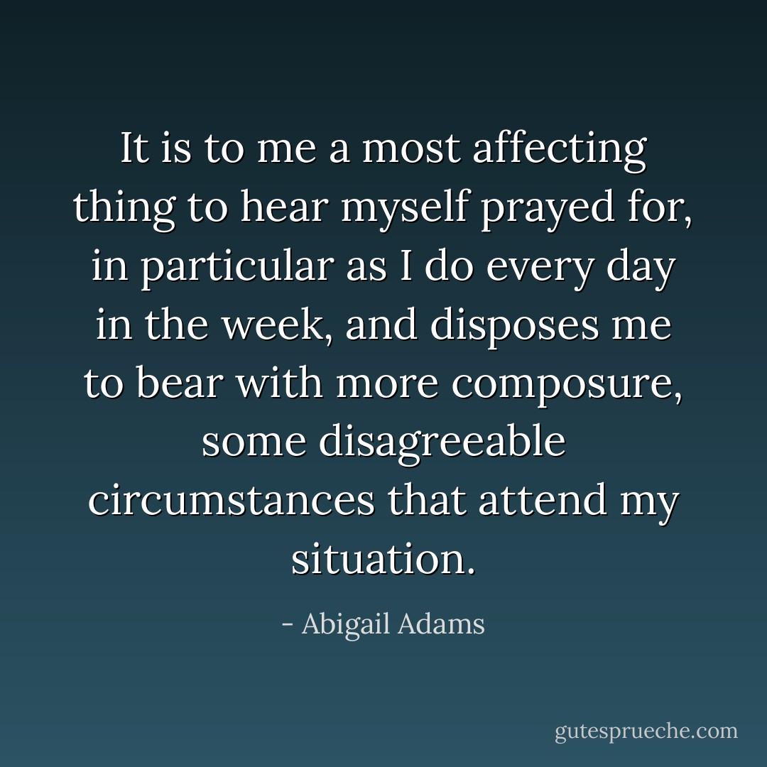 It is to me a most affecting thing to hear myself prayed for, in particular as I do every day in the week, and disposes me to bear with more composure, some disagreeable circumstances that attend my situation. - Abigail Adams