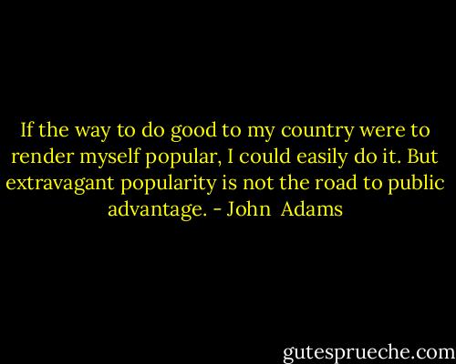 If the way to do good to my country were to render myself popular, I could easily do it. But extravagant popularity is not the road to public advantage. - John  Adams