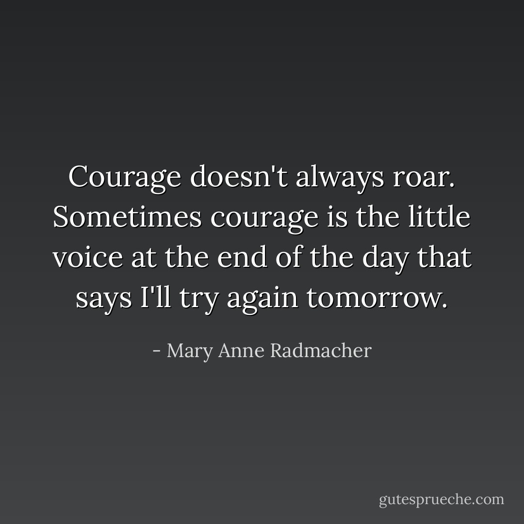Courage doesn't always roar. Sometimes courage is the little voice at the end of the day that says I'll try again tomorrow. - Mary Anne Radmacher
