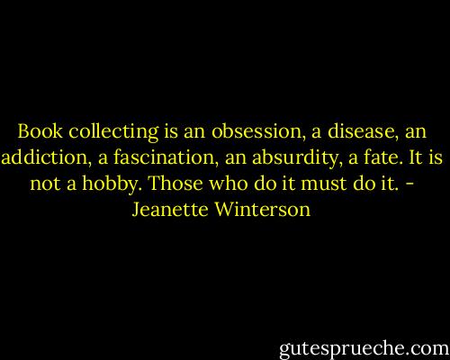Book collecting is an obsession, a disease, an addiction, a fascination, an absurdity, a fate. It is not a hobby. Those who do it must do it. - Jeanette Winterson