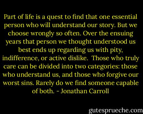 Part of life is a quest to find that one essential person who will understand our story. But we choose wrongly so often. Over the ensuing years that person we thought understood us best ends up regarding us with pity, indifference, or active dislike.<br /><br />Those who truly care can be divided into two categories: those who understand us, and those who forgive our worst sins. Rarely do we find someone capable of both. - Jonathan Carroll