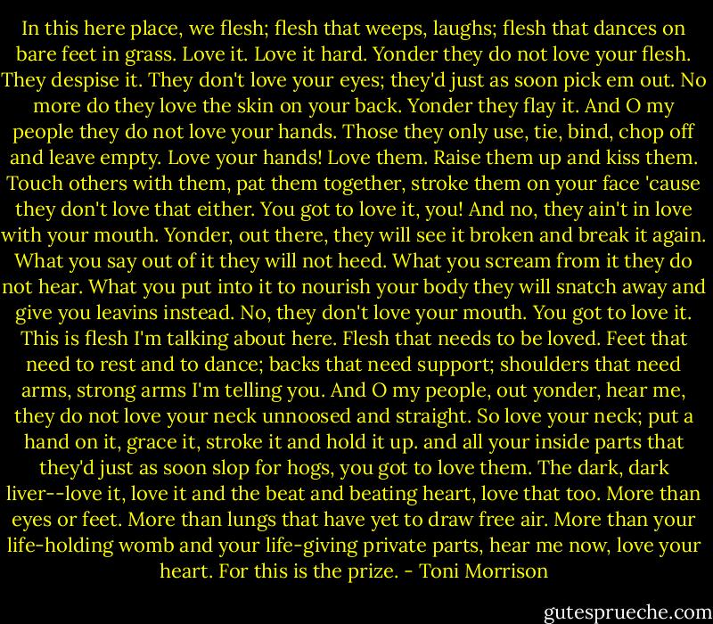 In this here place, we flesh; flesh that weeps, laughs; flesh that dances on bare feet in grass. Love it. Love it hard. Yonder they do not love your flesh. They despise it. They don't love your eyes; they'd just as soon pick em out. No more do they love the skin on your back. Yonder they flay it. And O my people they do not love your hands. Those they only use, tie, bind, chop off and leave empty. Love your hands! Love them. Raise them up and kiss them. Touch others with them, pat them together, stroke them on your face 'cause they don't love that either. You got to love it, you! And no, they ain't in love with your mouth. Yonder, out there, they will see it broken and break it again. What you say out of it they will not heed. What you scream from it they do not hear. What you put into it to nourish your body they will snatch away and give you leavins instead. No, they don't love your mouth. You got to love it. This is flesh I'm talking about here. Flesh that needs to be loved. Feet that need to rest and to dance; backs that need support; shoulders that need arms, strong arms I'm telling you. And O my people, out yonder, hear me, they do not love your neck unnoosed and straight. So love your neck; put a hand on it, grace it, stroke it and hold it up. and all your inside parts that they'd just as soon slop for hogs, you got to love them. The dark, dark liver--love it, love it and the beat and beating heart, love that too. More than eyes or feet. More than lungs that have yet to draw free air. More than your life-holding womb and your life-giving private parts, hear me now, love your heart. For this is the prize. - Toni Morrison
