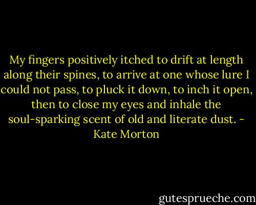 My fingers positively itched to drift at length along their spines, to arrive at one whose lure I could not pass, to pluck it down, to inch it open, then to close my eyes and inhale the soul-sparking scent of old and literate dust. - Kate Morton